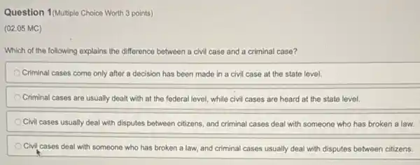 Question 1(Multiple Choice Worth 3 points)
(02.05 MC)
Which of the following explains the difference between a civil case and a criminal case?
Criminal cases come only after a decision has been made in a civil case at the state level.
Criminal cases are usually dealt with at the federal level, while civil cases are heard at the state level.
Civil cases usually deal with disputes between citizens and criminal cases deal with someone who has broken a law.
Civil cases deal with someone who has broken a law, and criminal cases usually deal with disputes between citizens.