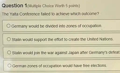 Question 1(Multiple Choice Worth 5 points)
The Yalta Conference failed to achieve which outcome?
Germany would be divided into zones of occupation.
Stalin would support the effort to create the United Nations.
Stalin would join the war against Japan after Germany's defeat.
German zones of occupation would have free elections.