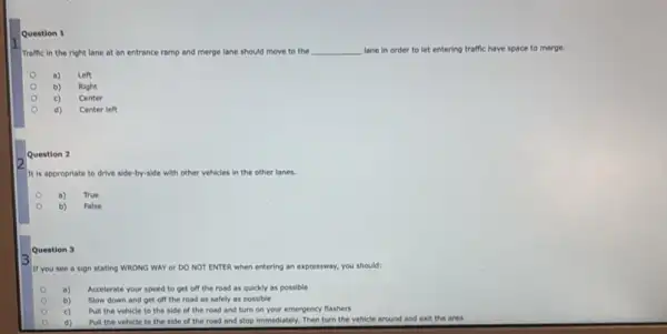 Question 1
Traffic in the right lane at an entrance ramp and merge lane should move to the __ lane in order to let entering traffic have space to merge.
a) Left
b) Right
c) Center
Center left
Question 2
It is appropriate to drive side-by-side with other vehicles in the other lanes.
a) True
b)
False
Question 3
If you see a sign stating WRONG WAY or DO NOT ENTER when entering an expressway.you should:
a) Accelerate your speed to get off the road as quickly as possible
b) Slow down and get off the road as safely as possible
c) Pull the vehicle to the side of the road and turn on your emergency flashers
d) Pull the vehicle to the side of the road and stop immediately.Then turn the vehicle around and exit the area