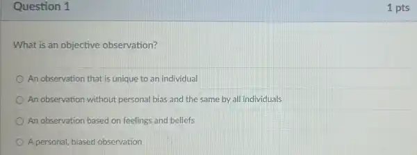 Question 1
What is an objective observation?
An observation that is unique to an individual
An observation without personal bias and the same by all individuals
An observation based on feelings and beliefs
A personal, biased observation
1 pts