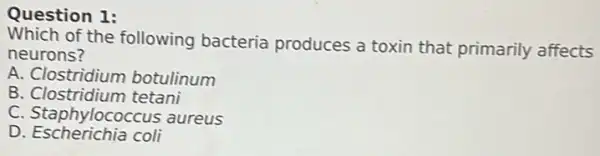 Question 1:
Which of the following bacteria produces a toxin that primarily affects
neurons?
A. Clostridium botulinum
B. Clostridium tetani
C. Staphylococcus aureus
D Escherichia coli