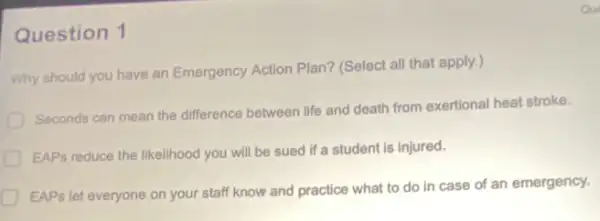 Question 1
Why should you have an Emergency Action Plan?(Select all that apply.,
Seconds can mean the difference between life and death from exertional heat stroke.
EAPs reduce the likelihood you will be sued if a student is injured.
EAPs let everyone on your staff know and practice what to do in case of an emergency.