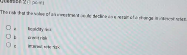 Question 2 (1 point)
The risk that the value of an investment could decline as a result of a change in interest rates.
a liquidity risk
b	credit risk
C	interest rate risk