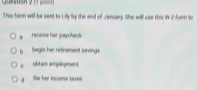 Question 2 (1 point)
This form will be sent to Lily by the end of Jenuary.She will use this w/2 form to
a receive her paycheck
b begin her retiremen savings
ditain employment
d file her income taxes