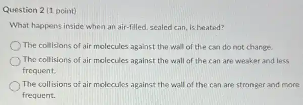 Question 2 (1 point)
What happens inside when an air-filled , sealed can, is heated?
The collisions of air molecules against the wall of the can do not change.
The collisions of air molecules against the wall of the can are weaker and less
frequent.
The collisions of air molecules against the wall of the can are stronger and more
frequent.