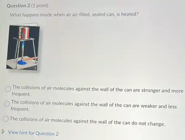 Question 2 (1 point)
What happens inside when an air-filled, sealed can is heated?
The collisions of air molecules against the wall of the can are stronger and more
frequent.
The collisions of air molecules against the wall of the can are weaker and less
frequent.
The collisions of air molecules against the wall of the can do not change.
D View hint for Question 2