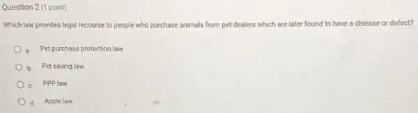 Question 2 (1 point)
Which lew provides legal recourse to people who purchase animals from pet dealers which are later found to have a disease or defect?
a Pet purchase protection law
b Pet saving law
c PPPlaw
d Apple law