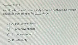 Question 2 of 10
A child who doesnt steal candy because he thinks he will get
caught is operating at the __ stage
A. postconventional
B. preconventional
C. conventional
D. inferiority