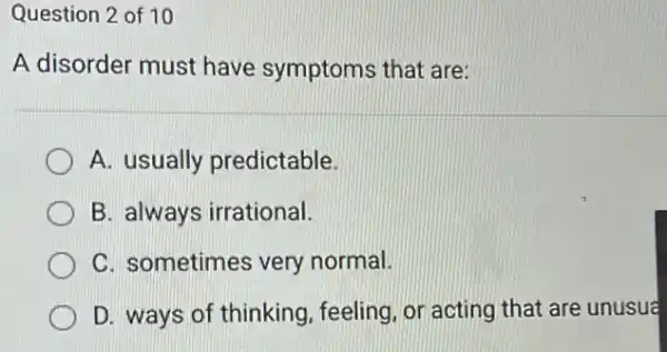 Question 2 of 10
A disorder must have symptoms that are:
A. usually predictable.
B. always irrational.
C. sometimes very normal.
D. ways of thinking feeling, or acting that are unusua