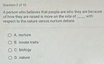 Question 2 of 10
A person who believes that people are who they are because
of how they are raised is more on the side of __ with
respect to the nature versus nurture debate.
A. nurture
B. innate traits
C. biology
D. nature