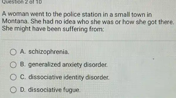 Question 2 of 10
A woman went to the police station in a small town in
Montana. She had no idea who she was or how she got there.
She might have been suffering from:
A. schizophrenia
B. generalized anxiety disorder.
C. dissociative identity disorder.
D. dissociative fugue.