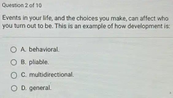 Question 2 of 10
Events in your life and the choices you make, can affect who
you turn out to be. This is an example of how development is:
A. behavioral
B. pliable.
C. multidirectional.
D. general.