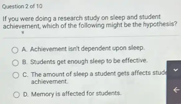 Question 2 of 10
If you were doing a research study on sleep and student
achievement, which of the following might be the hypothesis?
A. Achievement isn't dependent upon sleep.
B. Students get enough sleep to be effective.
C. The amount of sleep a student gets affects stude
achievement.
D. Memory is affected for students.