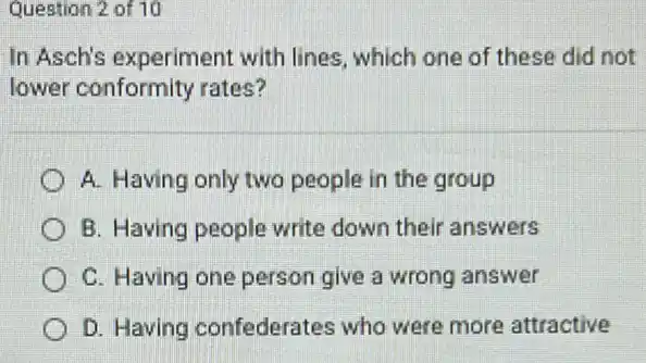 Question 2 of 10
In Asch's experiment with lines, which one of these did not
lower conformity rates?
A. Having only two people in the group
B. Having people write down their answers
C. Having one person give a wrong answer
D. Having confederates who were more attractive