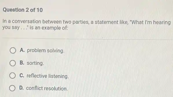 Question 2 of 10
In a conversation between two parties, a statement like, "What I'm hearing
you say __ "is an example of:
A. problem solving
B. sorting.
C. reflective listening.
D. conflict resolution.