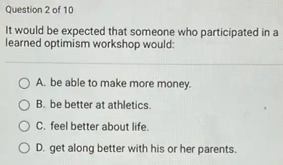 Question 2 of 10
It would be expected that someone who participated in a
learned optimism workshop would:
A. be able to make more money.
B. be better at athletics.
C. feel better about life.
D. get along better with his or her parents.