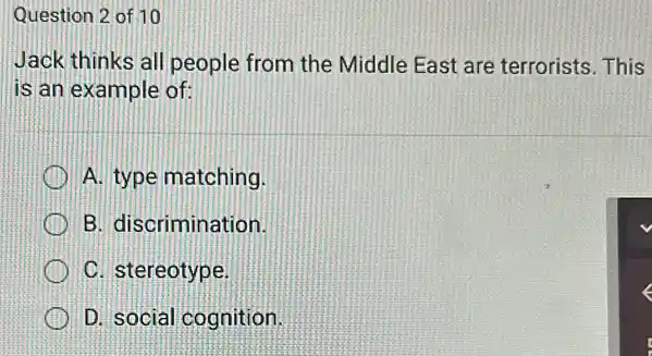 Question 2 of 10
Jack thinks all people from the Middle East are terrorists. This
is an example of:
A. type matching
B. discrimination
C. stereotype
D. social cognition