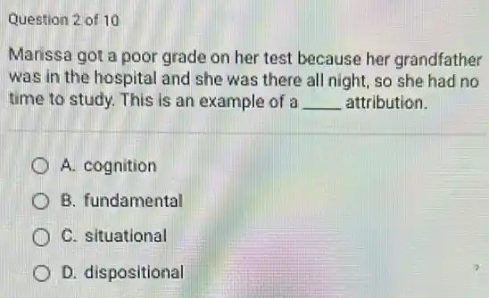 Question 2 of 10
Marissa got a poor grade on her test because her grandfather
was in the hospital and she was there all night, so she had no
time to study. This is an example of a __ attribution.
A. cognition
B. fundamental
C. situational
D. dispositional