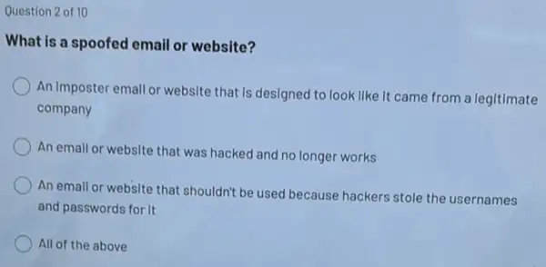 Question 2 of 10
What is a spoofed email or website?
An Imposter emall or website that is designed to look like it came from a legitimate
company
An email or website that was hacked and no longer works
An email or website that shouldn't be used because hackers stole the usernames
and passwords for it
All of the above