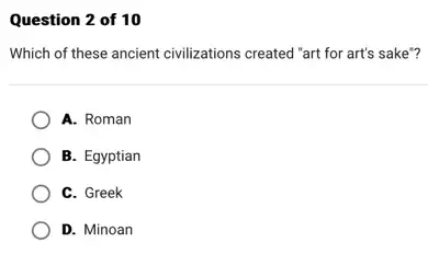 Question 2 of 10
Which of these ancient civilizations created "art for art's sake"?
A. Roman
B. Egyptian
C. Greek
D. Minoan