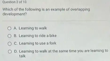 Question 2 of 10
Which of the following is an example of overlapping
development?
A. Learning to walk
B. Learning to ride a bike
C. Learning to use a fork
D. Learning to walk at the same time you are learning to
talk