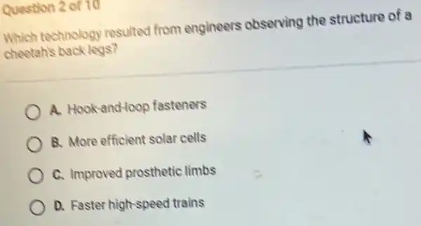 Question 2 of 10
Which technology resulted from engineers observing the structure of a
cheetah's back legs?
A. Hook-and-loop fasteners
B. More efficient solar cells
C. Improved prosthetic limbs
D. Faster high-speec I trains