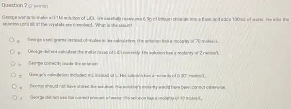 Question 2 (2 points)
George wants to make a 0.1M solution of LiCl.He carefully measures 69g of lithium chloride into a flask and adds 100mL of water.He stirs the
solution until all of the crystals are dissolved What is the result?
a.George used grams instead of moles in his calculation. His solution has a molarity of 70moles/L.
b George did not calculate the molar mass of LiCl correctly. His solution has a molarity of 2moles/L
George correctly made the solution
d George's calculation included mL.instead of L. His solution has a molarity of 0.001moles/L.
e George should not have stirred the solution. His solution's molarity would have been correct otherwise.
George did not use the correct amount of water. His solution has a molarity of 10moles/L