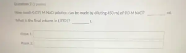 Question 2 (2 points)
How much 0.075 M NaCl solution can be made by diluting 450 ml of 9.0 MNaCl? __ ml
What is the final volume in LITERS? __ L
Blank 1 square 
Blank 2 square