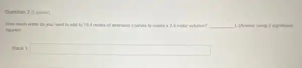 Question 2 (2 points)
How much water do you need to add to 194 moles of ammonia crystals to create a24 molar solution? __ 1. (Answer using 2 significant
figures)
Blank 1: square