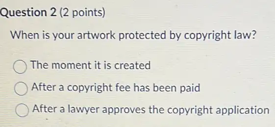 Question 2 (2 points)
When is your artwork protected by copyright law?
The moment it is created
After a copyright fee has been paid
After a lawyer approves the copyright application