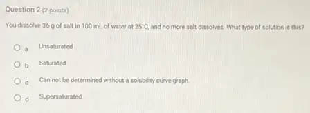 Question 2 (2 points)
You dissolve 36 of salt in 100 mL of water at 25^circ C, and no more salt dissolves. What type of solution is this?
Unsaturated
b Saturated
c. Can not be determined without a solubility curve graph
d Supersaturated