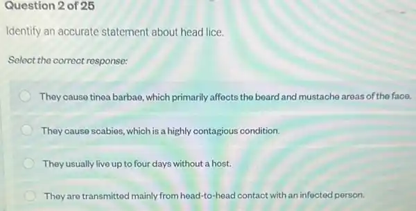 Question 2 of 25
Identify an accurate statement about head lice.
Select the correct response:
They cause tinea barbae which primarily affects the beard and mustache areas of the face.
They cause scabies, which is a highly contagious condition.
They usually live up to four days without a host.
They are transmitted mainly from head-to-head contact with an infected person.