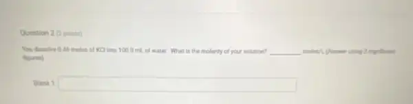 Question 2 (2points)
You dissolve 0.46 moles of KCl into 100.0 mL of water. What is the molarity of your solution? __ moles/L (Answer uning 2 significant
figures)
Blank 1 square