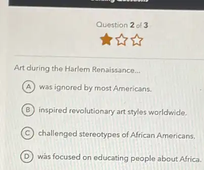 Question 2 of 3
Art during the Harlem Renaissance __
A was ignored by most Americans.
B inspired revolutionary art styles worldwide.
C challenged stereotypes of African Americans.
D was focused on educating people about Africa.