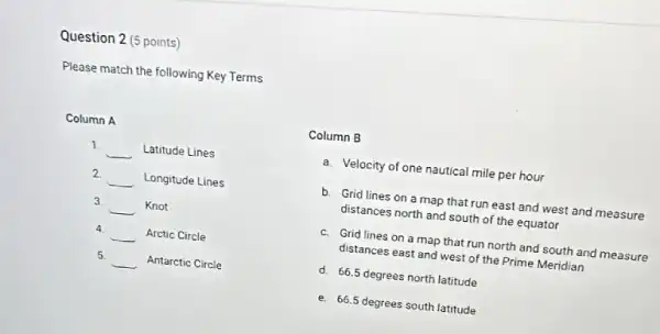 Question 2 (5 points)
Please match the following Key Terms
Column A
1
__ Latitude Lines
2 __ Longitude Lines
3 __ Knot
4
__ Arctic Circle
5
__ Antarctic Circle
Column B
a. Velocity of one nautical mile per hour
b. Grid lines on a map that run east and west and measure
distances north and south of the equator
c. Grid lines on a map that run north and south and measure
distances east and west of the Prime Meridian
d. 66.5 degrees north latitude
e. 66.5 degrees south latitude