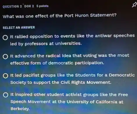 QUESTION 2 DOK2 5 points
What was one effect of the Port Huron Statement?
SELECT AN ANSWER
It rallied opposition to events like the antiwar speeches
led by professors at universities.
It advanced the radical idea that voting was the most
effective form of democratic participation.
It led pacifist groups like the Students for a Democratic
Society to support the Civil Rights Movement.
It inspired other student activist groups like the Free
Speech Movement at the University of California at
Berkeley.