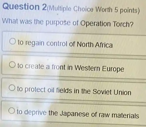 Question 2 (Multiple Choice Worth 5 points)
What was the purpose of Operation Torch?
to regain control of North Africa
to create a front in Western Europe
to protect oil fields in the Soviet Union
to deprive the Japanese of raw materials