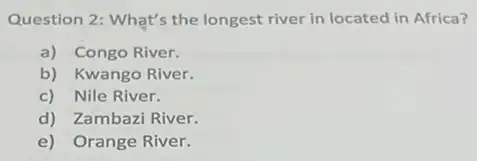 Question 2: What's the longest river in located in Africa?
a) Congo River.
b) Kwango River.
c) Nile River.
d) Zambazi River.
e) Orange River.