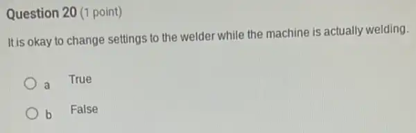 Question 20 (1 point)
It is okay to change settings to the welder while the machine is actually welding.
a True
b
False