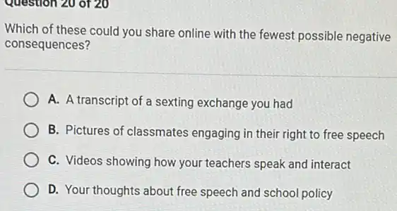 Question 20 of 20
Which of these could you share online with the fewest possible negative
consequences?
A. A transcript of a sexting exchange you had
B. Pictures of classmates engaging in their right to free speech
C. Videos showing how your teachers speak and interact
D. Your thoughts about free speech and school policy