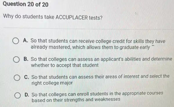 Question 20 of 20
Why do students take ACCUPLACER tests?
A. So that students can receive college credit for skills they have
already mastered, which allows them to graduate early
B. So that colleges can assess an applicant's abilities and determine
whether to accept that student
C. So that students can assess their areas of interest and select the
right college major
D. So that colleges can enroll students in the appropriate courses
based on their strengths and weaknesses