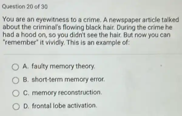 Question 20 of 30
You are an eyewitness to a crime A newspaper article talked
about the criminal's flowing black hair.During the crime he
had a hood on so you didn't see the hair. But now you can
"remember" it vividly.This is an example of:
A. faulty memory theory.
B. short-term memory error.
C. memory reconstruction.
D. frontal lobe activation.