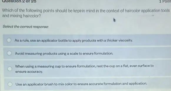 Question 20126
Which of the following points should be keptin mind in the context of haircolor application tools
and mixing haircolor?
Soloct the corroct response:
As a rule, use an applicator bottle to apply products with a thicker viscosity.
Avoid measuring products using a scale to ensure formulation.
When using a measuring cup to ensure formulation rest the cup on a flat, oven surface to
ensure accuracy.
Use an applicator brush to mix color to onsure accurate formulation and application.