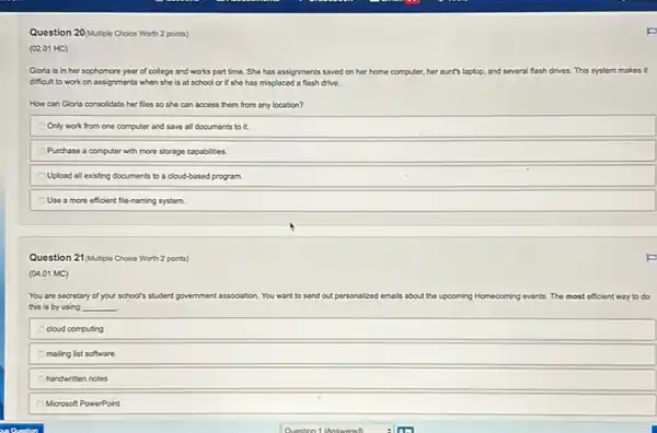 Question 20/Mutple Choice Worth 2 points)
(02.01 HC)
Gloria is in her sophomore year of college and works part time She has assignments saved on her home computer, her aunt's laptop, and several flash drives. This system makes it
difficult to work on assignments when she is at school or if she has misplaced a flash drive.
How can Gloria consolidate her files so she can access them from any location?
Only work from one computer and save all documents to it.
Purchase a computer with more storage capabilities.
Upload all existing documents to a cloud-based program.
Use a more efficient fle-naming system.
Question 21/Mutple Choice Worth 2 points)
(04.01 MC)
You are secretary of your school's student go Igovernment association. You want to send out personalized emails about the upcoming Homecoming events. The most efficient way to do
this is by using __
cloud computing
maling list software
handwritten notes
Microsoft PowerPoint