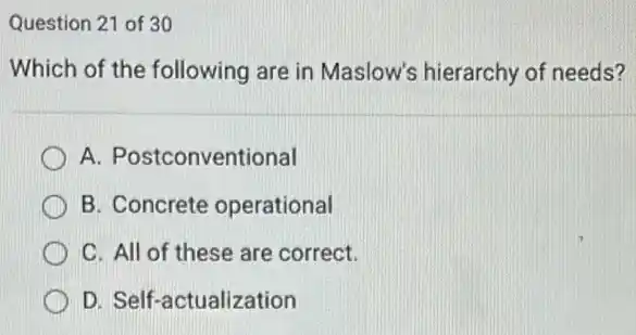 Question 21 of 30
Which of the following are in Maslow's hierarchy of needs?
A. Postconventional
B. Concrete operational
C. All of these are correct.
D. Self-actualization