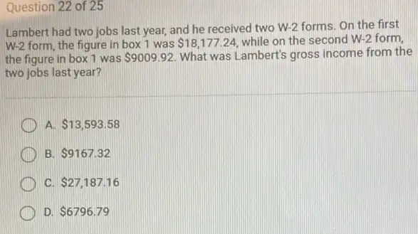 Question 22 of 25
Lambert had two jobs last year, and he received two W-2 forms On the first
W-2 form, the figure in box 1 was 18,177.24 while on the second W-2 form,
the figure in box 1 was 9009.92 What was Lambert's gross income from the
two jobs last year?
A 13,593.58
B 9167.32
C 27,187.16
D 6796.79