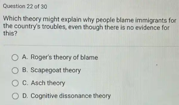 Question 22 of 30
Which theory might explain why people blame immigrants for
the country's troubles , even though there is no evidence for
this?
A. Roger's theory of blame
B. Scapegoat theory
C. Asch theory
D. Cognitive dissonance theory