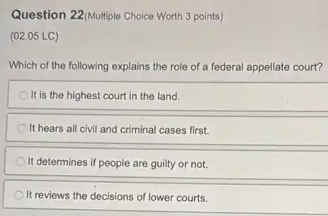 Question 22(Multiple Choice Worth 3 points)
(02.05 LC)
Which of the following explains the role of a federal appellate court?
It is the highest court in the land.
It hears all civil and criminal cases first.
It determines if people are guilty or not.
It reviews the decisions of lower courts.