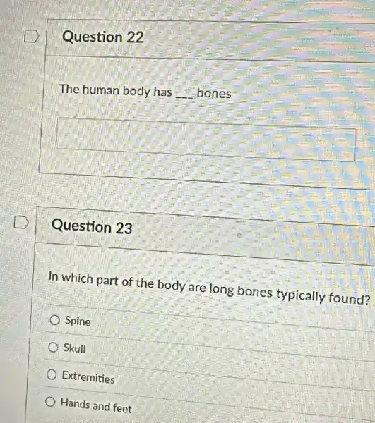 Question 22
The human body has __ bones
square 
Question 23
In which part of the body are long bones typically found?
Spine
Skull
Extremities
Hands and feet