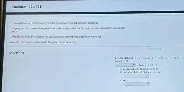 Question 23 of 35
You are developing a Python program for an online product distribution company.
The program must iterate through a list of products (product:(dList) and escape when it finds a specific
product ID.
Complete the code by selecting the correct code segment from each drop-down list.
Note: You will receive partial credit for each correct selection
Answer Area
productIdList=[0,1,2,3,4,5,6,7,8,9]
index=0
square  (index <10):
print(productIdList[index)
if product I dList[index]==6 :
square 
else :
square